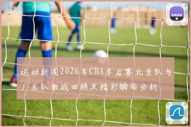 运动新闻2026年CBA季后赛北京队与广东队激战回顾及精彩瞬间分析