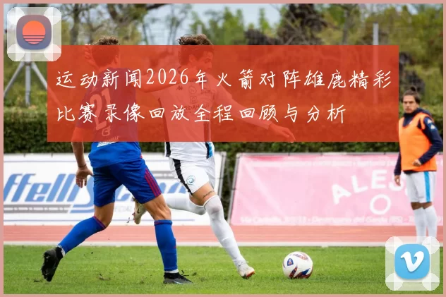 运动新闻2026年火箭对阵雄鹿精彩比赛录像回放全程回顾与分析