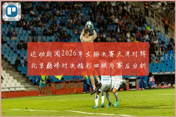 运动新闻2026年女排决赛天津对阵北京巅峰对决精彩回顾与赛后分析
