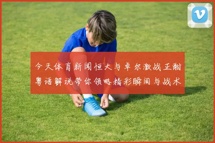 今天体育新闻恒大与卓尔激战正酣粤语解说带你领略精彩瞬间与战术较量