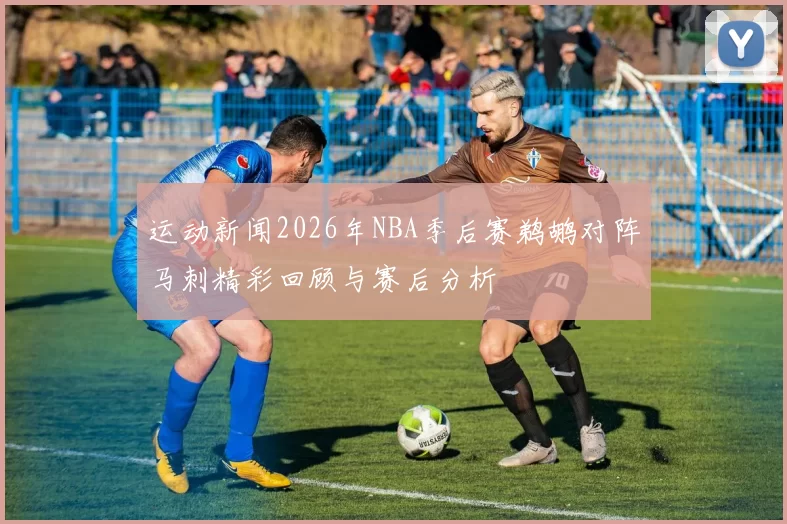 运动新闻2026年NBA季后赛鹈鹕对阵马刺精彩回顾与赛后分析