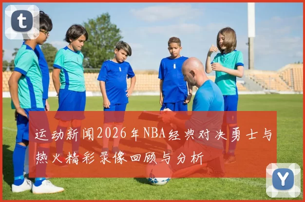 运动新闻2026年NBA经典对决勇士与热火精彩录像回顾与分析